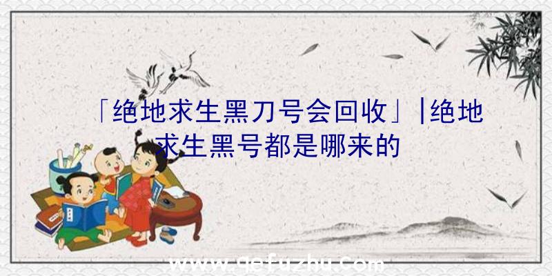 「绝地求生黑刀号会回收」|绝地求生黑号都是哪来的